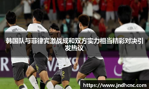韩国队与菲律宾激战成和双方实力相当精彩对决引发热议